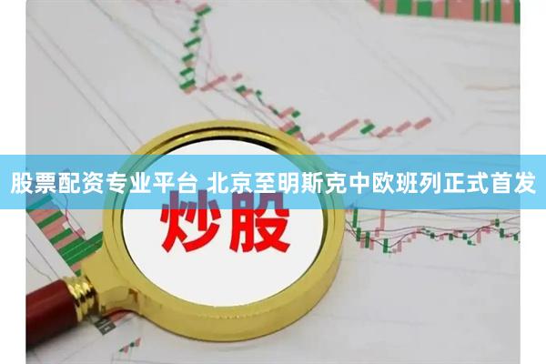 股票配资专业平台 北京至明斯克中欧班列正式首发