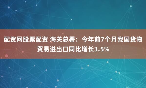 配资网股票配资 海关总署：今年前7个月我国货物贸易进出口同比增长3.5%