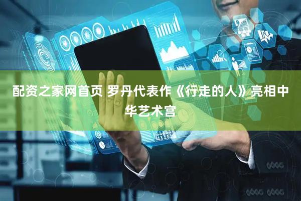 配资之家网首页 罗丹代表作《行走的人》亮相中华艺术宫