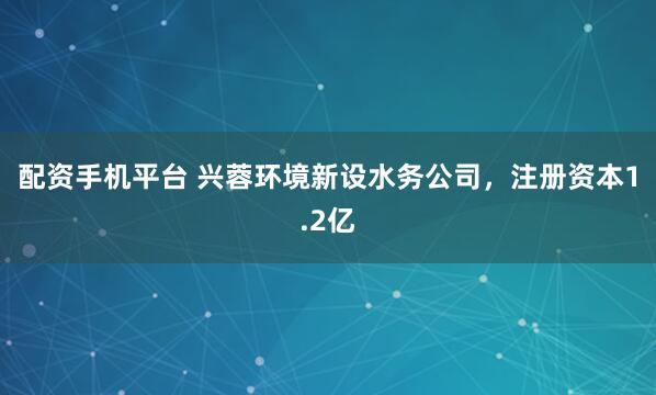 配资手机平台 兴蓉环境新设水务公司，注册资本1.2亿