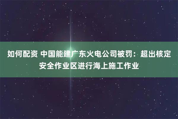 如何配资 中国能建广东火电公司被罚：超出核定安全作业区进行海上施工作业