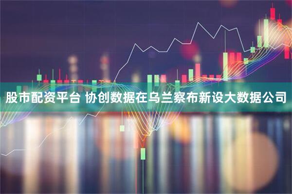 股市配资平台 协创数据在乌兰察布新设大数据公司