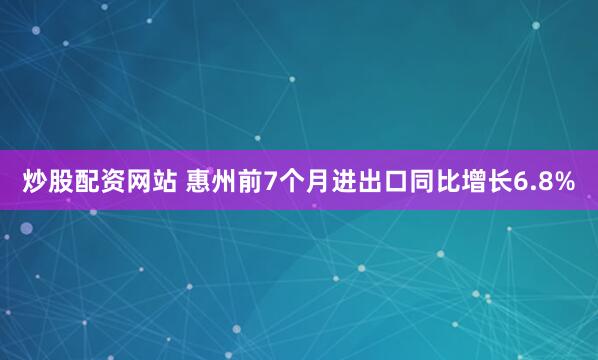炒股配资网站 惠州前7个月进出口同比增长6.8%