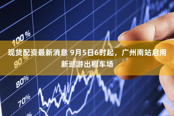 现货配资最新消息 9月5日6时起，广州南站启用新巡游出租车场