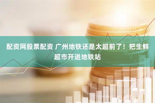 配资网股票配资 广州地铁还是太超前了！把生鲜超市开进地铁站